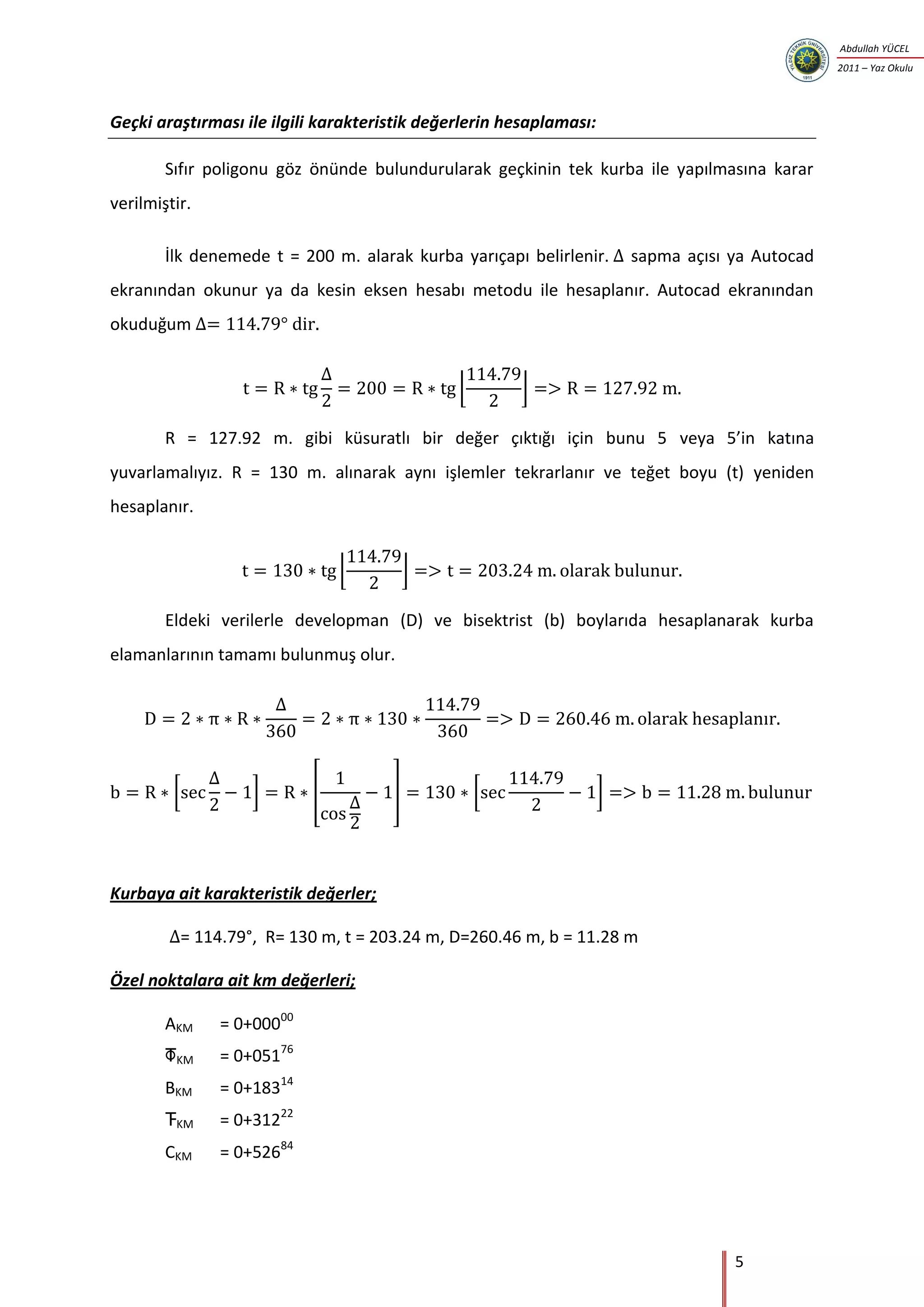 5
Abdullah YÜCEL
2011 – Yaz Okulu
Geçki araştırması ile ilgili karakteristik değerlerin hesaplaması:
Sıfır poligonu göz önünde bulundurularak geçkinin tek kurba ile yapılmasına karar
verilmiştir.
İlk denemede t = 200 m. alarak kurba yarıçapı belirlenir. sapma açısı ya Autocad
ekranından okunur ya da kesin eksen hesabı metodu ile hesaplanır. Autocad ekranından
okuduğum
⌊ ⌋
R = 127.92 m. gibi küsuratlı bir değer çıktığı için bunu 5 veya 5’in katına
yuvarlamalıyız. R = 130 m. alınarak aynı işlemler tekrarlanır ve teğet boyu (t) yeniden
hesaplanır.
⌊ ⌋
Eldeki verilerle developman (D) ve bisektrist (b) boylarıda hesaplanarak kurba
elamanlarının tamamı bulunmuş olur.
[ ] [ ] [ ]
Kurbaya ait karakteristik değerler;
= 114.79°, R= 130 m, t = 203.24 m, D=260.46 m, b = 11.28 m
Özel noktalara ait km değerleri;
AKM = 0+00000
KM = 0+05176
BKM = 0+18314
KM = 0+31222
CKM = 0+52684
 