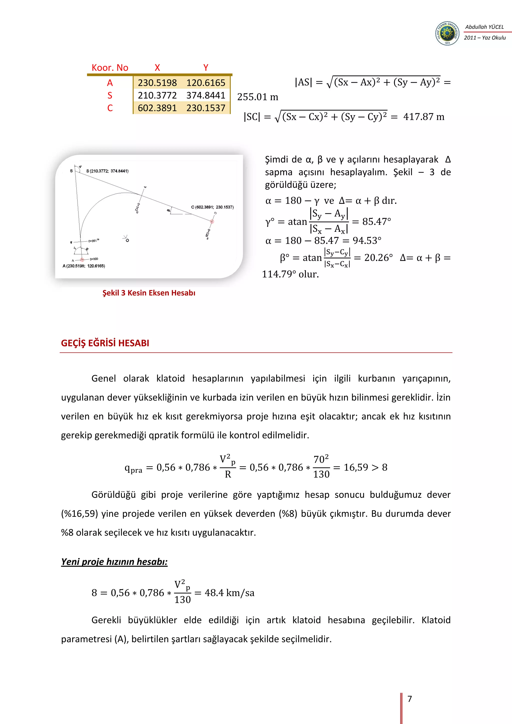 7
Abdullah YÜCEL
2011 – Yaz Okulu
| | √( ) ( )
| | √( ) ( )
Şimdi de , β ve γ açılarını hesaplayarak ∆
sapma açısını hesaplayalım. Şekil – 3 de
görüldüğü üzere;
| |
| |
| |
| |
GEÇİŞ EĞRİSİ HESABI
Genel olarak klatoid hesaplarının yapılabilmesi için ilgili kurbanın yarıçapının,
uygulanan dever yüksekliğinin ve kurbada izin verilen en büyük hızın bilinmesi gereklidir. İzin
verilen en büyük hız ek kısıt gerekmiyorsa proje hızına eşit olacaktır; ancak ek hız kısıtının
gerekip gerekmediği qpratik formülü ile kontrol edilmelidir.
Görüldüğü gibi proje verilerine göre yaptığımız hesap sonucu bulduğumuz dever
(%16,59) yine projede verilen en yüksek deverden (%8) büyük çıkmıştır. Bu durumda dever
%8 olarak seçilecek ve hız kısıtı uygulanacaktır.
Yeni proje hızının hesabı:
Gerekli büyüklükler elde edildiği için artık klatoid hesabına geçilebilir. Klatoid
parametresi (A), belirtilen şartları sağlayacak şekilde seçilmelidir.
Koor. No X Y
A 230.5198 120.6165
S 210.3772 374.8441
C 602.3891 230.1537
Şekil 3 Kesin Eksen Hesabı
 