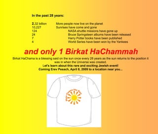 In the past 28 years:

              2.32 billion      More people now live on the planet
              10,227            Sunrises have come and gone
              124                       NASA shuttle missions have gone up
              24                        Bruce Springsteen albums have been released
              7                         Harry Potter books have been published
              4                         World Series have been won by the Yankees


        and only 1 Birkat HaChammah
Birkat HaChama is a blessing said on the sun once every 28 years as the sun returns to the position it
                              was in when the Universe was created.
                     Let's learn about this rare and exciting Jewish event!
                  Coming Erev Pesach, April 8, 2009 to a location near you...
 