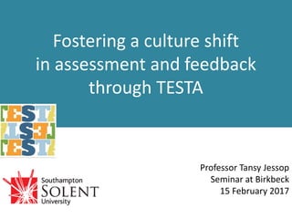 Fostering a culture shift
in assessment and feedback
through TESTA
Professor Tansy Jessop
Birkbeck College
15 February 2017
 