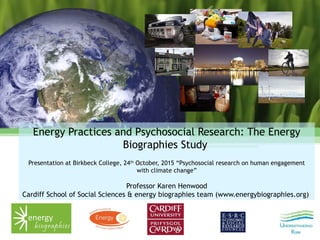 Energy Practices and Psychosocial Research: The Energy
Biographies Study
Presentation at Birkbeck College, 24th
October, 2015 “Psychosocial research on human engagement
with climate change”
Professor Karen Henwood
Cardiff School of Social Sciences & energy biographies team (www.energybiographies.org)
 