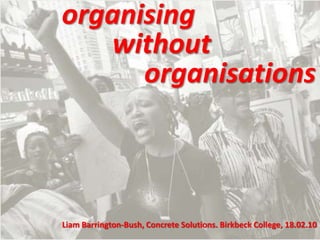 organising 		without  			organisations Liam Barrington-Bush, Concrete Solutions. Birkbeck College, 18.02.10 