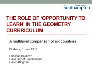 THE ROLE OF ‘OPPORTUNITY TO
LEARN’ IN THE GEOMETRY
CURRRICULUM
A multilevel comparison of six countries
Birkbeck, 6 June 2019
Christian Bokhove
University of Southampton
United Kingdom
 