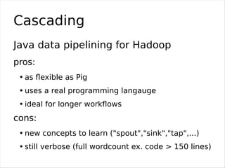 Word count in Cascading
Scheme sourceScheme = new TextLine(new Fields("line"));
Tap source = new Hfs(sourceScheme, "/input...