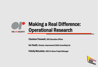 Making a Real Difference:
Operational Research
Charlene Timewell, ORS Education Officer
Ian Seath, Director, Improvement Skills Consulting Ltd.
Felicity McLeister, ORS Pro Bono Project Manager
 