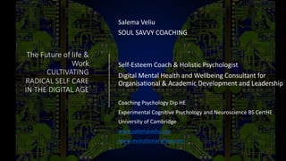 The Future of life &
Work
CULTIVATING
RADICAL SELF CARE
IN THE DIGITAL AGE
Salema Veliu
SOUL SAVVY COACHING
Self-Esteem Coach & Holistic Psychologist
Digital Mental Health and Wellbeing Consultant for
Organisational & Academic Development and Leadership
Coaching Psychology Dip HE
Experimental Cognitive Psychology and Neuroscience BS CertHE
University of Cambridge
www.salemaveliu.org
www.evolutionaryflow.com
 