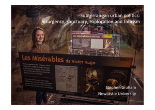 Subterranean	
  urban	
  poli.cs:	
  	
  
Insurgency,	
  sanctuary,	
  explora.on	
  and	
  tourism	
  
Stephen	
  Graham	
  
Newcastle	
  University	
  
 