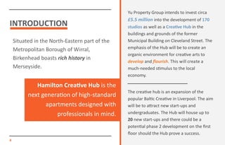 INTRODUCTION
Situated in the North-Eastern part of the
Metropolitan Borough of Wirral,
Birkenhead boasts rich history in
Merseyside.
4
Yu Property Group intends to invest circa
£5.5 million into the development of 170
studios as well as a Creative Hub in the
buildings and grounds of the former
Municipal Building on Cleveland Street. The
emphasis of the Hub will be to create an
organic environment for creative arts to
develop and flourish. This will create a
much-needed stimulus to the local
economy.
The creative hub is an expansion of the
popular Baltic Creative in Liverpool. The aim
will be to attract new start-ups and
undergraduates. The Hub will house up to
20 new start-ups and there could be a
potential phase 2 development on the first
floor should the Hub prove a success.
Hamilton Creative Hub is the
next generation of high-standard
apartments designed with
professionals in mind.
 
