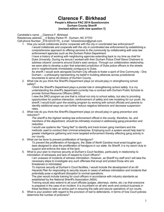 1
Clarence F. Birkhead
People’s Alliance PAC 2014 Questionnaire
Durham County Sheriff
[revised edition with new question 7]
Candidate’s name __Clarence F. Birkhead
Residences address __4 Bobby Parker Pl. Durham, NC 27703
Cell-phone Number _919-423-6179_ e-mail: 1sharedvision@gmail.com
1. How you would collaborate and/or cooperate with the city in coordinated law enforcement?
I would collaborate and cooperate with the city in coordinated law enforcement by establishing a
comprehensive approach to offering services to the community by collaborating with area law
enforcement agencies such as the Durham Police Department.
I have a history of working with neighboring agencies extending back to my time as chief for
Duke University. During my tenure I worked with then Durham Police Chief Steve Chalmers to
address citizens' concerns around Duke's east campus. Through our collaborative relationship,
we were able to develop a plan that extended jurisdiction of Duke police officers to the streets
and in neighborhoods immediately contiguous to Duke.
As sheriff, I would work alongside Durham City officials to foster a spirit of One Community - One
Durham – a philosophy representing my belief in building alliances across jurisdictional
boundaries to serve all citizens of Durham County.
2. What role do you think the Sheriff's Department plays (or should play) in strengthening school
safety?
I think the Sheriff’s Department plays a pivotal role in strengthening school safety. It is my
understanding the sheriff's department currently has a contract with Durham Public Schools to
provide School Resource Officers (SRO).
I view the SRO program as one that is critical not only to school safety, but also to providing
opportunities for positive interaction, reinforcement of safety and role modeling for our youth. As
sheriff, I would build upon the existing program by working with school officials and parents to
identify additional ways we can further reduce negative behaviors and decrease suspension
rates.
3. What role do you think the Sheriff's Department plays (or should play) in gang prevention and
reduction?
The sheriff is the highest ranking law enforcement official in the county, therefore, he, and
members of the department, should be intimately involved in addressing gang prevention and
reduction.
I would use systems like "Gang Net" to identify and track known gang members and the
methods used to conduct their criminal enterprise. Employing such a system would help lead to
greater intelligence gathering and more targeted enforcement thereby effecting gang activity in
our county.
4. What can be done to prevent proliferation of handguns?
To prevent the proliferation of handguns, the State of North Carolina must enact tougher gun
laws designed to slow the proliferation of handguns in our state. As Sheriff, it is my sworn duty to
support and enforce the laws of the land.
5. What is your plan to improve security at Durham’s Court facilities, particularly in relationship to
intimidation of witnesses and lack of respect to Court officers?
I am unaware of incidents of witness intimidation. However, as Sheriff my staff and I will take the
necessary steps to investigate any such offenses that erupt and protect those who are
threatened or intimidated.
To improve security at Durham’s Court facilities, I would include the development of an All
Hazards Plan for responding to security issues in cases of witness intimidation and incidents that
potentially pose a significant disruption to normal operations.
The plan would include training for court officers in accordance with industry standards as
established by the National Sheriff's Association (NSA).
Training would also extend to all court officials (judges, attorneys, clerks, etc.) so that everyone
is prepared in the case of an incident. It is incumbent on all who work and conduct business in
these facilities to take an active part in ensuring the safe and secure operations of our courts.
6. What is your position with regard to the provision of bail to defendants, in terms of how Court policies
determine the number of prisoners?
 