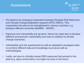 Conclusions



•   We observe an emerging cooperation between Disaster Risk Reduction
    and Climate Change Adaptation research (IPCC SREX). This
    cooperation has also to be strengthened in various countries, e.g.
    between different ministries (MoNRE – MARD).

•   Exposure and vulnerability are dynamic. Hence we need also to develop
    different scenarios for vulnerability and risks (in addition to climate
    change scenarios).

•   Vulnerability and risk assessment as well as adaptation strategies need
    to combine different data and knowledge sources as well as
    methodologies.

•   Lastly, we have to critically review DRR measures that worked in the
    past (e.g. dyke construction), but might not work in the future.
 
