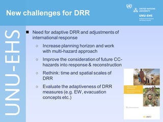 New challenges for DRR

        Need for adaptive DRR and adjustments of
         international response
          ◯   Increase planning horizon and work
              with multi-hazard approach
          ◯   Improve the consideration of future CC-
              hazards into response & reconstruction
          ◯   Rethink: time and spatial scales of
              DRR
          ◯   Evaluate the adaptiveness of DRR
              measures (e.g. EW, evacuation
              concepts etc.)
 