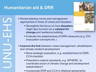 Humanitarian aid & DRR

       Revisit existing norms and management
        approaches in times of crises and disasters
            Strengthen the focus on how disasters
             might also function as a catalyst for
             change and resilience building
            Evaluate the adaptiveness of DRR measures (e.g. EW,
             evacuation concepts etc.)

       Improve the link between crises management, rehabilitation
        and climate resilient development
            More strategic evaluation, e.g. establishment of DRR-
             CCA checklist
            Potential to extend standards, e.g. SPHERE, to
             coordinate action of climate change and development
             stakeholders?
            Incorporate DRR and CCA in bilateral agreements
 
