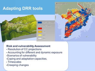 Adapting DRR tools




 Risk and vulnerability Assessment
 • Resolution of CC projections
 • Accounting for different and dynamic exposure
 •Scenarios of vulnerability
 •Coping and adaptation capacities.
 • Timescales
 •Creeping changes
 