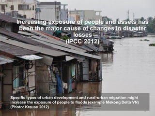 Increasing exposure of people and assets has
    been the major cause of changes in disaster
                       losses
                    (IPCC 2012)




Specific types of urban development and rural-urban migration might
increase the exposure of people to floods (example Mekong Delta VN)
(Photo: Krause 2012)
                                                                      8
 