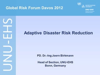 Global Risk Forum Davos 2012




        Adaptive Disaster Risk Reduction




               PD. Dr.-Ing Joern Birkmann

               Head of Section, UNU-EHS
                    Bonn, Germany
 