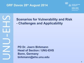 1 
GRF Davos 28th August 2014 
Scenarios for Vulnerability and Risk 
- Challenges and Applicability 
PD Dr. Joern Birkmann 
Head of Section / UNU-EHS 
Bonn, Germany 
birkmann@ehs.unu.edu 
 
