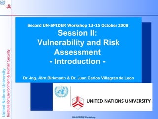 Second UN-SPIDER Workshop 13-15 October 2008

                                                                                      Session II:
                                                                            quot;Advancing Knowledge for Human Security and Development“


                                                                                Vulnerability and Risk
                                                                                  United Nations University
                                                                                Institute for Environment and
                                                                                     Assessment
                            Institute for Environment & Human Security




                                                                                        Human Security
                                                                                   - Introduction -
                                                                                                 (UNU-EHS)
United Nations University




                                                                         Dr.-Ing. Jörn Birkmann & Dr. Juan Carlos Villagran de Leon




                                                                                                  UN-SPIDER Workshop
 