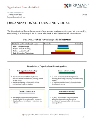 ORGANIZATIONAL FOCUS - INDIVIDUAL
The Organizational Focus shows you the best working environment for you. It's generated by
determining how similar you are to people who work in four different work environments.
ORGANIZATIONAL FOCUS for : JAMES SCHEIBMEIR
Similarity to others in this job arena: Intensity Intensity
Blue - Design/Strategy
Green - Sales/Marketing
Yellow - Admin/Fiscal
Red - Operations/Technology
Description of Organizational Focus (by color):
Red - Operations/Technology
• A work environment that emphasizes a
practical, hands-on approach, usually with a
tactical focus.
• A product-focused culture with strong
emphasis on implementation.
Yellow - Admin/Fiscal
• A work environment that emphasizes
standards, tracking, and quality assurance.
• A culture based on efficient procedures and
policies.
Green - Sales/Marketing
• A work environment that emphasizes
selling, promoting, directing, and motivating
others.
• A communications-based culture designed
to influence others.
Blue - Design/Strategy
• A work environment that emphasizes
planning, innovating, and creating.
• A culture of ideas, usually with a strong
strategic focus.
Organizational Focus - Individual
This Report Was Prepared For
JAMES SCHEIBMEIR G323TP
Birkman International, Inc.
Copyright © 2013, Birkman International, Inc. Houston, Texas. All rights reserved.
1 / 17
 