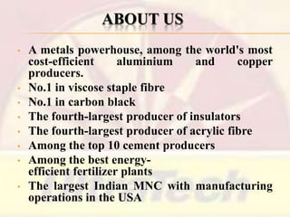 ABOUT US
•

•
•
•
•
•
•
•

A metals powerhouse, among the world's most
cost-efficient
aluminium
and
copper
producers.
No.1 in viscose staple fibre
No.1 in carbon black
The fourth-largest producer of insulators
The fourth-largest producer of acrylic fibre
Among the top 10 cement producers
Among the best energyefficient fertilizer plants
The largest Indian MNC with manufacturing
operations in the USA

 
