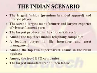 THE INDIAN SCENARIO










The largest fashion (premium branded apparel) and
lifestyle player
The second-largest manufacturer and largest exporter
of viscose filament yarn
The largest producer in the chlor-alkali sector
Among the top three mobile telephony companies
A leading player in life insurance and asset
management
Among the top two supermarket chains in the retail
business
Among the top 6 BPO companies
The largest manufacturer of linen fabric.

 