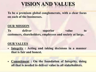 VISION AND VALUES
To be a premium global conglomerate, with a clear focus
on each of the businesses.

OUR MISSION
To
deliver
superior
value
to
customers, shareholders, employees and society at large.
OUR VALUES
 Integrity : Acting and taking decisions in a manner
that is fair and honest.


Commitment : On the foundation of Integrity, doing
all that is needed to deliver value to all stakeholders.

 