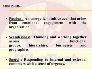CONTINUED…



Passion : An energetic, intuitive zeal that arises
from emotional engagement with the
organization.



Seamlessness: Thinking and working together
across
functional
groups,
hierarchies,
businesses
and
geographies.



Speed : Responding to internal and external
customers with a sense of urgency.

 