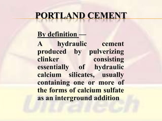 PORTLAND CEMENT
By definition —
A
hydraulic
cement
produced by pulverizing
clinker
consisting
essentially of hydraulic
calcium silicates, usually
containing one or more of
the forms of calcium sulfate
as an interground addition

 