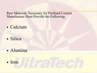 Raw Materials Necessary for Portland Cement
Manufacture Must Provide the Following


Calcium



Silica



Alumina



Iron

 