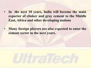 • In the next 10 years, India will become the main
exporter of clinker and gray cement to the Middle
East, Africa and other developing nations
• Many foreign players are also expected to enter the
cement sector in the next years.

 