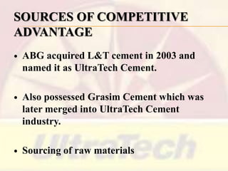 SOURCES OF COMPETITIVE
ADVANTAGE


ABG acquired L&T cement in 2003 and
named it as UltraTech Cement.



Also possessed Grasim Cement which was
later merged into UltraTech Cement
industry.



Sourcing of raw materials

 