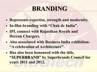 BRANDING









Represents expertise, strength and modernity.
In-film branding with ―Chak de India‖.
IPL connect with Rajasthan Royals and
Deccan Chargers.
Also associated with Business India exhibition―A celebration of Architecture‖.
Has also been honoured with the title,
―SUPERBRAND‖ by Superbrands Council for
years 2011 and 2012.

 
