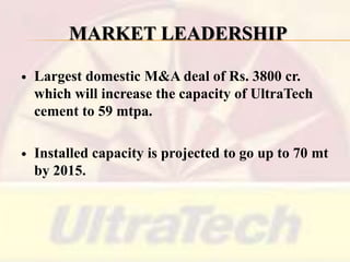MARKET LEADERSHIP


Largest domestic M&A deal of Rs. 3800 cr.
which will increase the capacity of UltraTech
cement to 59 mtpa.



Installed capacity is projected to go up to 70 mt
by 2015.

 
