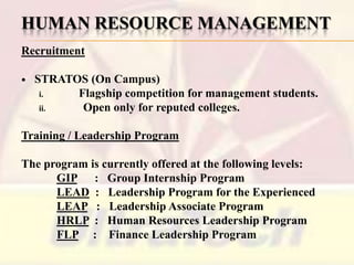 HUMAN RESOURCE MANAGEMENT
Recruitment


STRATOS (On Campus)
i.
Flagship competition for management students.
ii.
Open only for reputed colleges.

Training / Leadership Program
The program is currently offered at the following levels:
GIP : Group Internship Program
LEAD : Leadership Program for the Experienced
LEAP : Leadership Associate Program
HRLP : Human Resources Leadership Program
FLP : Finance Leadership Program

 