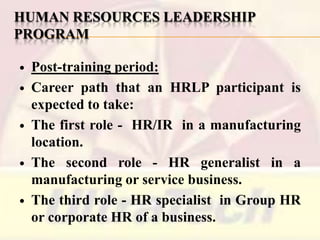 HUMAN RESOURCES LEADERSHIP
PROGRAM










Post-training period:
Career path that an HRLP participant is
expected to take:
The first role - HR/IR in a manufacturing
location.
The second role - HR generalist in a
manufacturing or service business.
The third role - HR specialist in Group HR
or corporate HR of a business.

 