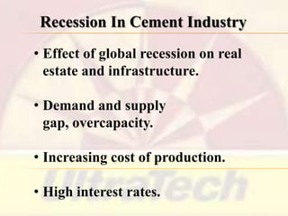 Recession In Cement Industry
• Effect of global recession on real
estate and infrastructure.
• Demand and supply
gap, overcapacity.
• Increasing cost of production.
• High interest rates.

 