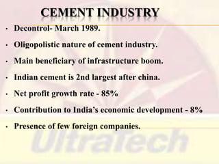CEMENT INDUSTRY
•

Decontrol- March 1989.

•

Oligopolistic nature of cement industry.

•

Main beneficiary of infrastructure boom.

•

Indian cement is 2nd largest after china.

•

Net profit growth rate - 85%

•

Contribution to India’s economic development - 8%

•

Presence of few foreign companies.

 