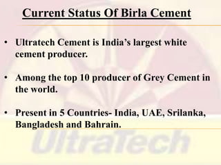 Current Status Of Birla Cement
• Ultratech Cement is India’s largest white
cement producer.
• Among the top 10 producer of Grey Cement in
the world.
• Present in 5 Countries- India, UAE, Srilanka,
Bangladesh and Bahrain.

 