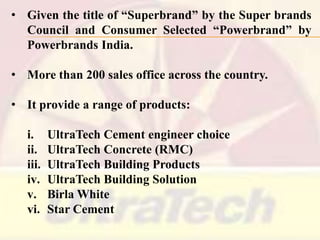 • Given the title of ―Superbrand‖ by the Super brands
Council and Consumer Selected ―Powerbrand‖ by
Powerbrands India.
• More than 200 sales office across the country.
• It provide a range of products:

i.
ii.
iii.
iv.
v.
vi.

UltraTech Cement engineer choice
UltraTech Concrete (RMC)
UltraTech Building Products
UltraTech Building Solution
Birla White
Star Cement

 