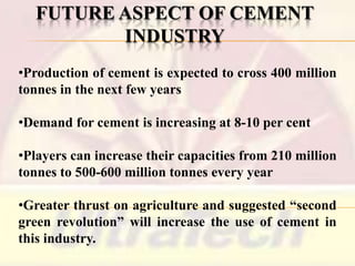 FUTURE ASPECT OF CEMENT
INDUSTRY
•Production of cement is expected to cross 400 million
tonnes in the next few years
•Demand for cement is increasing at 8-10 per cent

•Players can increase their capacities from 210 million
tonnes to 500-600 million tonnes every year
•Greater thrust on agriculture and suggested ―second
green revolution‖ will increase the use of cement in
this industry.

 