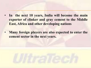• In the next 10 years, India will become the main
exporter of clinker and gray cement to the Middle
East, Africa and other developing nations
• Many foreign players are also expected to enter the
cement sector in the next years.

 