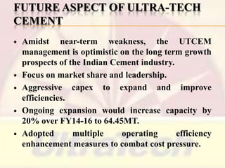 FUTURE ASPECT OF ULTRA-TECH
CEMENT









Amidst near-term weakness, the UTCEM
management is optimistic on the long term growth
prospects of the Indian Cement industry.
Focus on market share and leadership.
Aggressive capex to expand and improve
efficiencies.
Ongoing expansion would increase capacity by
20% over FY14-16 to 64.45MT.
Adopted
multiple
operating
efficiency
enhancement measures to combat cost pressure.

 