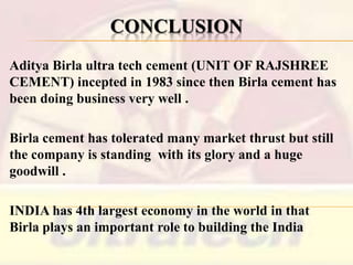 CONCLUSION
Aditya Birla ultra tech cement (UNIT OF RAJSHREE
CEMENT) incepted in 1983 since then Birla cement has
been doing business very well .
Birla cement has tolerated many market thrust but still
the company is standing with its glory and a huge
goodwill .

INDIA has 4th largest economy in the world in that
Birla plays an important role to building the India

 