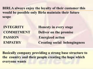 BIRLA always enjoy the loyalty of their customer this
would be possible only Birla maintain their future
scope
INTEGRITY
COMMITMENT
PASSION
EMPATHY

Honesty in every stage
Deliver on the promise
Energized action
Creating social belongingness

Basically company providing a strong base structure to
the country and their people creating the hope which
everyone wants

 