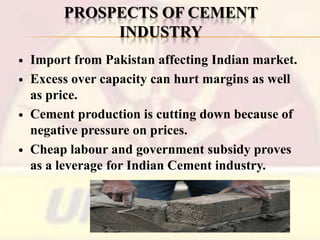 PROSPECTS OF CEMENT
INDUSTRY







Import from Pakistan affecting Indian market.
Excess over capacity can hurt margins as well
as price.
Cement production is cutting down because of
negative pressure on prices.
Cheap labour and government subsidy proves
as a leverage for Indian Cement industry.

 