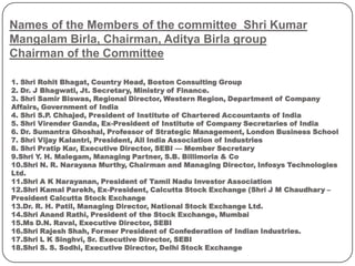 Names of the Members of the committee Shri Kumar
Mangalam Birla, Chairman, Aditya Birla group
Chairman of the Committee
1. Shri Rohit Bhagat, Country Head, Boston Consulting Group
2. Dr. J Bhagwati, Jt. Secretary, Ministry of Finance.
3. Shri Samir Biswas, Regional Director, Western Region, Department of Company
Affairs, Government of India
4. Shri S.P. Chhajed, President of Institute of Chartered Accountants of India
5. Shri Virender Ganda, Ex-President of Institute of Company Secretaries of India
6. Dr. Sumantra Ghoshal, Professor of Strategic Management, London Business School
7. Shri Vijay Kalantri, President, All India Association of Industries
8. Shri Pratip Kar, Executive Director, SEBI — Member Secretary
9.Shri Y. H. Malegam, Managing Partner, S.B. Billimoria & Co
10.Shri N. R. Narayana Murthy, Chairman and Managing Director, Infosys Technologies
Ltd.
11.Shri A K Narayanan, President of Tamil Nadu Investor Association
12.Shri Kamal Parekh, Ex-President, Calcutta Stock Exchange (Shri J M Chaudhary –
President Calcutta Stock Exchange
13.Dr. R. H. Patil, Managing Director, National Stock Exchange Ltd.
14.Shri Anand Rathi, President of the Stock Exchange, Mumbai
15.Ms D.N. Raval, Executive Director, SEBI
16.Shri Rajesh Shah, Former President of Confederation of Indian Industries.
17.Shri L K Singhvi, Sr. Executive Director, SEBI
18.Shri S. S. Sodhi, Executive Director, Delhi Stock Exchange
 
