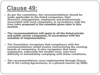 Clause 49:
 As per the committee, the recommendations should be
made applicable to the listed companies, their
directors, management, employees and professionals
associated with such companies, in accordance with the
time table proposed in the schedule given later in this
section.
 The recommendations will apply to all the listed private
and public sector companies, in accordance with the
schedule of implementation.
 The Committee recognizes that compliance with the
recommendations would involve restructuring the existing
boards of companies. It also recognizes that some
companies, especially the smaller ones, may have
difficulty in immediately complying with these conditions.
 The recommendations were implemented through Clause
49 of the Listing Agreements, in a phased manner by SEBI.
 