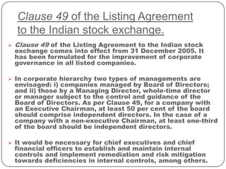 Clause 49 of the Listing Agreement
to the Indian stock exchange.
 Clause 49 of the Listing Agreement to the Indian stock
exchange comes into effect from 31 December 2005. It
has been formulated for the improvement of corporate
governance in all listed companies.
 In corporate hierarchy two types of managements are
envisaged: i) companies managed by Board of Directors;
and ii) those by a Managing Director, whole-time director
or manager subject to the control and guidance of the
Board of Directors. As per Clause 49, for a company with
an Executive Chairman, at least 50 per cent of the board
should comprise independent directors. In the case of a
company with a non-executive Chairman, at least one-third
of the board should be independent directors.
 It would be necessary for chief executives and chief
financial officers to establish and maintain internal
controls and implement remediation and risk mitigation
towards deficiencies in internal controls, among others.
 