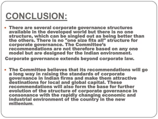 CONCLUSION:
 There are several corporate governance structures
available in the developed world but there is no one
structure, which can be singled out as being better than
the others. There is no "one size fits all" structure for
corporate governance. The Committee’s
recommendations are not therefore based on any one
model but are designed for the Indian environment.
Corporate governance extends beyond corporate law.
 The Committee believes that its recommendations will go
a long way in raising the standards of corporate
governance in Indian firms and make them attractive
destinations for local and global capital. These
recommendations will also form the base for further
evolution of the structure of corporate governance in
consonance with the rapidly changing economic and
industrial environment of the country in the new
millenium.
 