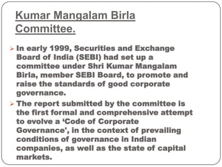 Kumar Mangalam Birla
Committee.
 In early 1999, Securities and Exchange
Board of India (SEBI) had set up a
committee under Shri Kumar Mangalam
Birla, member SEBI Board, to promote and
raise the standards of good corporate
governance.
 The report submitted by the committee is
the first formal and comprehensive attempt
to evolve a ‘Code of Corporate
Governance', in the context of prevailing
conditions of governance in Indian
companies, as well as the state of capital
markets.
 
