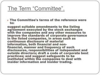 The Term “Committee”.
 The Committee's terms of the reference were
to:
suggest suitable amendments to the listing
agreement executed by the stock exchanges
with the companies and any other measures to
improve the standards of corporate governance
in the listed companies, in areas such as
continuous disclosure of material
information, both financial and non-
financial, manner and frequency of such
disclosures, responsibilities of independent and
outside directors; draft a code of corporate best
practices; and suggest safeguards to be
instituted within the companies to deal with
insider information and insider trading.
 
